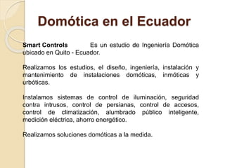 Domótica en el Ecuador
Smart Controls Es un estudio de Ingeniería Domótica
ubicado en Quito - Ecuador.
Realizamos los estudios, el diseño, ingeniería, instalación y
mantenimiento de instalaciones domóticas, inmóticas y
urbóticas.
Instalamos sistemas de control de iluminación, seguridad
contra intrusos, control de persianas, control de accesos,
control de climatización, alumbrado público inteligente,
medición eléctrica, ahorro energético.
Realizamos soluciones domóticas a la medida.
 