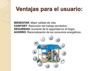 Ventajas para el usuario:
BIENESTAR: Mejor calidad de vida.
CONFORT: Reducción del trabajo doméstico.
SEGURIDAD: Aumento de la seguridad en el hogar.
AHORRO: Racionalización de los consumos energéticos.
 