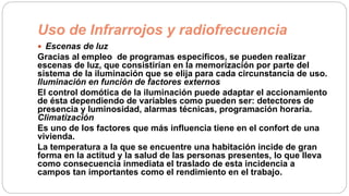 Uso de Infrarrojos y radiofrecuencia
 Escenas de luz
Gracias al empleo de programas específicos, se pueden realizar
escenas de luz, que consistirían en la memorización por parte del
sistema de la iluminación que se elija para cada circunstancia de uso.
Iluminación en función de factores externos
El control domótica de la iluminación puede adaptar el accionamiento
de ésta dependiendo de variables como pueden ser: detectores de
presencia y luminosidad, alarmas técnicas, programación horaria.
Climatización
Es uno de los factores que más influencia tiene en el confort de una
vivienda.
La temperatura a la que se encuentre una habitación incide de gran
forma en la actitud y la salud de las personas presentes, lo que lleva
como consecuencia inmediata el traslado de esta incidencia a
campos tan importantes como el rendimiento en el trabajo.
 
