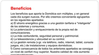 Beneficios
Los beneficios que aporta la Domótica son múltiples, y en general
cada día surgen nuevos. Por ello creemos conveniente agruparlos
en los siguientes apartados:
a) El ahorro energético gracias a una gestión tarifaria e "inteligente"
de los sistemas y consumos.
b) La potenciación y enriquecimiento de la propia red de
comunicaciones.
c) La más contundente, seguridad personal y patrimonial.
d) La teleasistencia y ubicuidad en su control.
e) La gestión remota (v.gr. vía teléfono, radio, internet, tablet, consola
juegos, etc.) de instalaciones y equipos domésticos.
f) Como consecuencia de todos los anteriores apartados se consigue
un nivel de confort muy superior. Nuestra calidad de vida aumenta
 