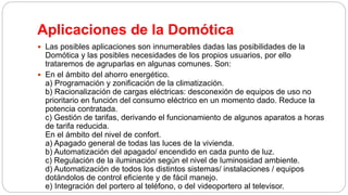 Aplicaciones de la Domótica
 Las posibles aplicaciones son innumerables dadas las posibilidades de la
Domótica y las posibles necesidades de los propios usuarios, por ello
trataremos de agruparlas en algunas comunes. Son:
 En el ámbito del ahorro energético.
a) Programación y zonificación de la climatización.
b) Racionalización de cargas eléctricas: desconexión de equipos de uso no
prioritario en función del consumo eléctrico en un momento dado. Reduce la
potencia contratada.
c) Gestión de tarifas, derivando el funcionamiento de algunos aparatos a horas
de tarifa reducida.
En el ámbito del nivel de confort.
a) Apagado general de todas las luces de la vivienda.
b) Automatización del apagado/ encendido en cada punto de luz.
c) Regulación de la iluminación según el nivel de luminosidad ambiente.
d) Automatización de todos los distintos sistemas/ instalaciones / equipos
dotándolos de control eficiente y de fácil manejo.
e) Integración del portero al teléfono, o del videoportero al televisor.
 