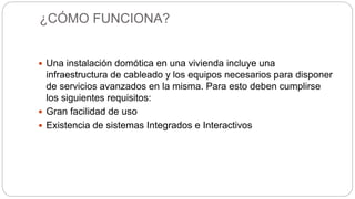 ¿CÓMO FUNCIONA?
 Una instalación domótica en una vivienda incluye una
infraestructura de cableado y los equipos necesarios para disponer
de servicios avanzados en la misma. Para esto deben cumplirse
los siguientes requisitos:
 Gran facilidad de uso
 Existencia de sistemas Integrados e Interactivos
 