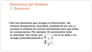 Elementos del Sistema
1. Sensores
 Son los elementos que recogen la información del
entorno (temperatura, humedad, cantidad de luz, etc.) y
enviarla al sistema de control centralizado para que actúe
en consecuencia. Por ejemplo: El anemómetro mide
la velocidad del viento, para determinar si se debe o no
recoger automáticamente el toldo.
 