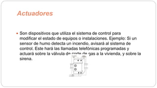 Actuadores
 Son dispositivos que utiliza el sistema de control para
modificar el estado de equipos o instalaciones. Ejemplo: Si un
sensor de humo detecta un incendio, avisará al sistema de
control. Este hará las llamadas telefónicas programadas y
actuará sobre la válvula de corte de gas a la vivienda, y sobre la
sirena.
 