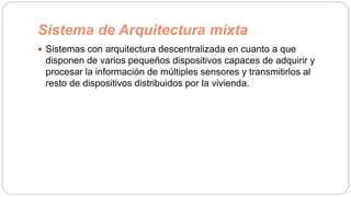 Sistema de Arquitectura mixta
 Sistemas con arquitectura descentralizada en cuanto a que
disponen de varios pequeños dispositivos capaces de adquirir y
procesar la información de múltiples sensores y transmitirlos al
resto de dispositivos distribuidos por la vivienda.
 