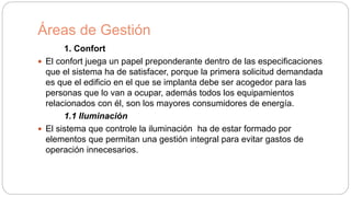 Áreas de Gestión
1. Confort
 El confort juega un papel preponderante dentro de las especificaciones
que el sistema ha de satisfacer, porque la primera solicitud demandada
es que el edificio en el que se implanta debe ser acogedor para las
personas que lo van a ocupar, además todos los equipamientos
relacionados con él, son los mayores consumidores de energía.
1.1 Iluminación
 El sistema que controle la iluminación ha de estar formado por
elementos que permitan una gestión integral para evitar gastos de
operación innecesarios.
 