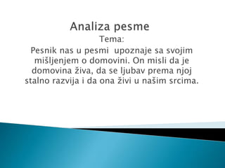 Tema:
Pesnik nas u pesmi upoznaje sa svojim
mišljenjem o domovini. On misli da je
domovina živa, da se ljubav prema njoj
stalno razvija i da ona živi u našim srcima.
 