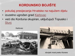 KORDUNSKO BOJIŠTE
• pokušaj presijecanja Hrvatske na najužem dijelu
• izuzetno ugrožen grad Karlovac
• veći dio Korduna okupiran, uključujući Topusko i
Slunj
Karlovac
slunjski most preko Korane
 