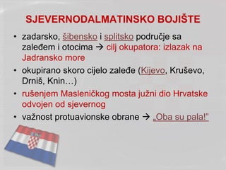 SJEVERNODALMATINSKO BOJIŠTE
• zadarsko, šibensko i splitsko područje sa
zaleđem i otocima  cilj okupatora: izlazak na
Jadransko more
• okupirano skoro cijelo zaleđe (Kijevo, Kruševo,
Drniš, Knin…)
• rušenjem Masleničkog mosta južni dio Hrvatske
odvojen od sjevernog
• važnost protuavionske obrane  „Oba su pala!”
 