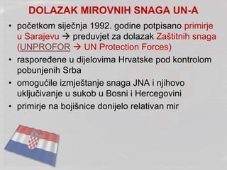 DOLAZAK MIROVNIH SNAGA UN-A
• početkom siječnja 1992. godine potpisano primirje
u Sarajevu  preduvjet za dolazak Zaštitnih snaga
(UNPROFOR  UN Protection Forces)
• raspoređene u dijelovima Hrvatske pod kontrolom
pobunjenih Srba
• omogućile izmještanje snaga JNA i njihovo
uključivanje u sukob u Bosni i Hercegovini
• primirje na bojišnice donijelo relativan mir
 