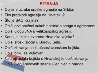 PITANJA
• Objasni uzroke srpske agresije na Srbiju.
• Tko predvodi agresiju na Hrvatsku?
• Što je SAO Krajina?
• Opiši prvi oružani sukob hrvatskih snaga s agresorom.
• Opiši ulogu JNA u velikosrpskoj agresiji.
• Kada je i kako stvorena Hrvatska vojska?
• Opiši srpski zločin u Borovu Selu.
• Opiši zbivanja na istočnoslavonskom bojištu.
• Opiši bitku za Vukovar.
• Nabroji ostala bojišta u Hrvatskoj te opiši zbivanja.
• Opiši ulogu mirovnih snaga Ujedinjenih naroda.
 