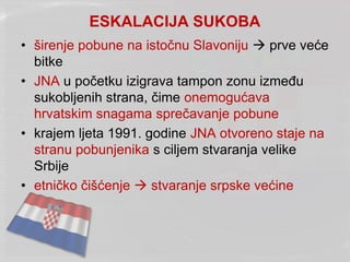 ESKALACIJA SUKOBA
• širenje pobune na istočnu Slavoniju  prve veće
bitke
• JNA u početku izigrava tampon zonu između
sukobljenih strana, čime onemogućava
hrvatskim snagama sprečavanje pobune
• krajem ljeta 1991. godine JNA otvoreno staje na
stranu pobunjenika s ciljem stvaranja velike
Srbije
• etničko čišćenje  stvaranje srpske većine
 