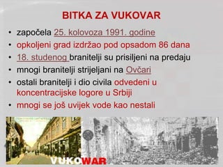 BITKA ZA VUKOVAR
• započela 25. kolovoza 1991. godine
• opkoljeni grad izdržao pod opsadom 86 dana
• 18. studenog branitelji su prisiljeni na predaju
• mnogi branitelji strijeljani na Ovčari
• ostali branitelji i dio civila odvedeni u
koncentracijske logore u Srbiji
• mnogi se još uvijek vode kao nestali
 