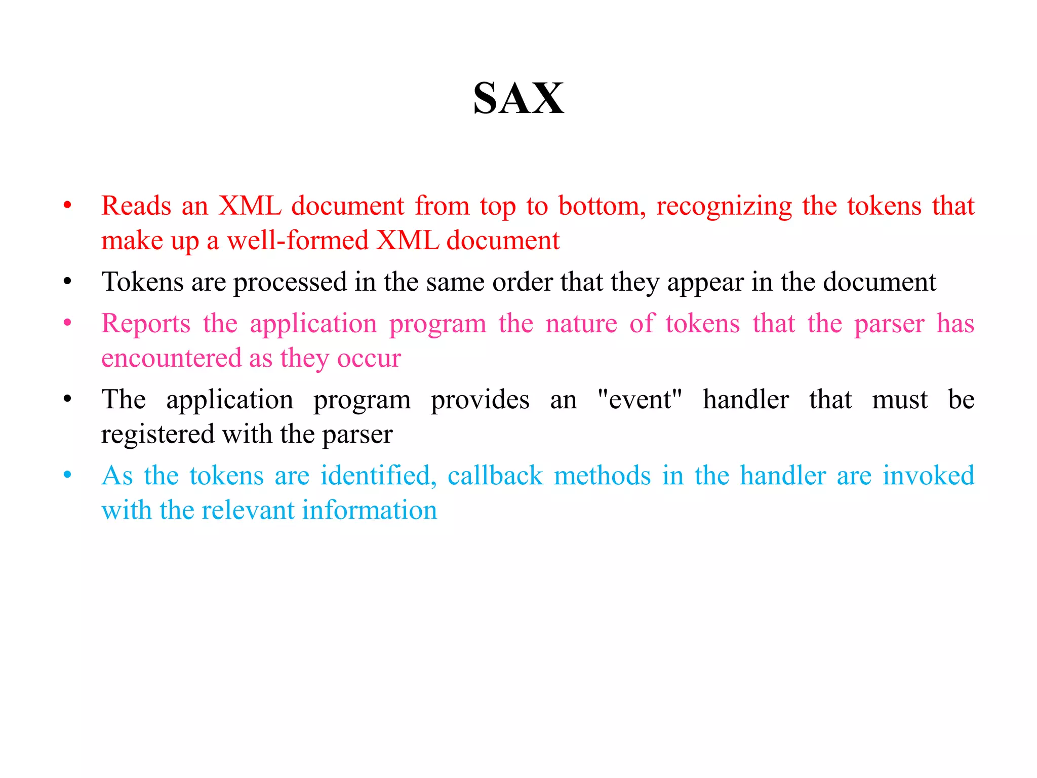 SAX
• Reads an XML document from top to bottom, recognizing the tokens that
make up a well-formed XML document
• Tokens are processed in the same order that they appear in the document
• Reports the application program the nature of tokens that the parser has
encountered as they occur
• The application program provides an "event" handler that must be
registered with the parser
• As the tokens are identified, callback methods in the handler are invoked
with the relevant information
 