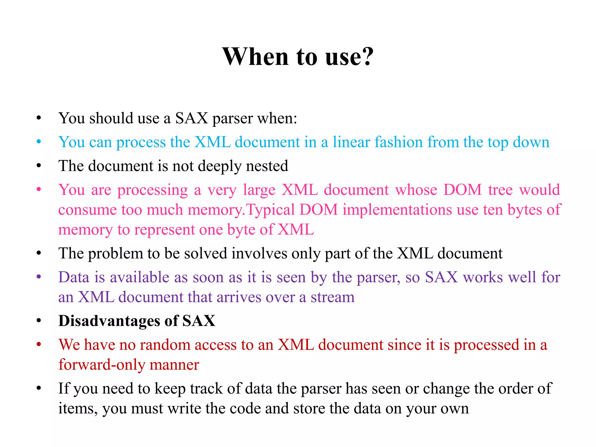 When to use?
• You should use a SAX parser when:
• You can process the XML document in a linear fashion from the top down
• The document is not deeply nested
• You are processing a very large XML document whose DOM tree would
consume too much memory.Typical DOM implementations use ten bytes of
memory to represent one byte of XML
• The problem to be solved involves only part of the XML document
• Data is available as soon as it is seen by the parser, so SAX works well for
an XML document that arrives over a stream
• Disadvantages of SAX
• We have no random access to an XML document since it is processed in a
forward-only manner
• If you need to keep track of data the parser has seen or change the order of
items, you must write the code and store the data on your own
 
