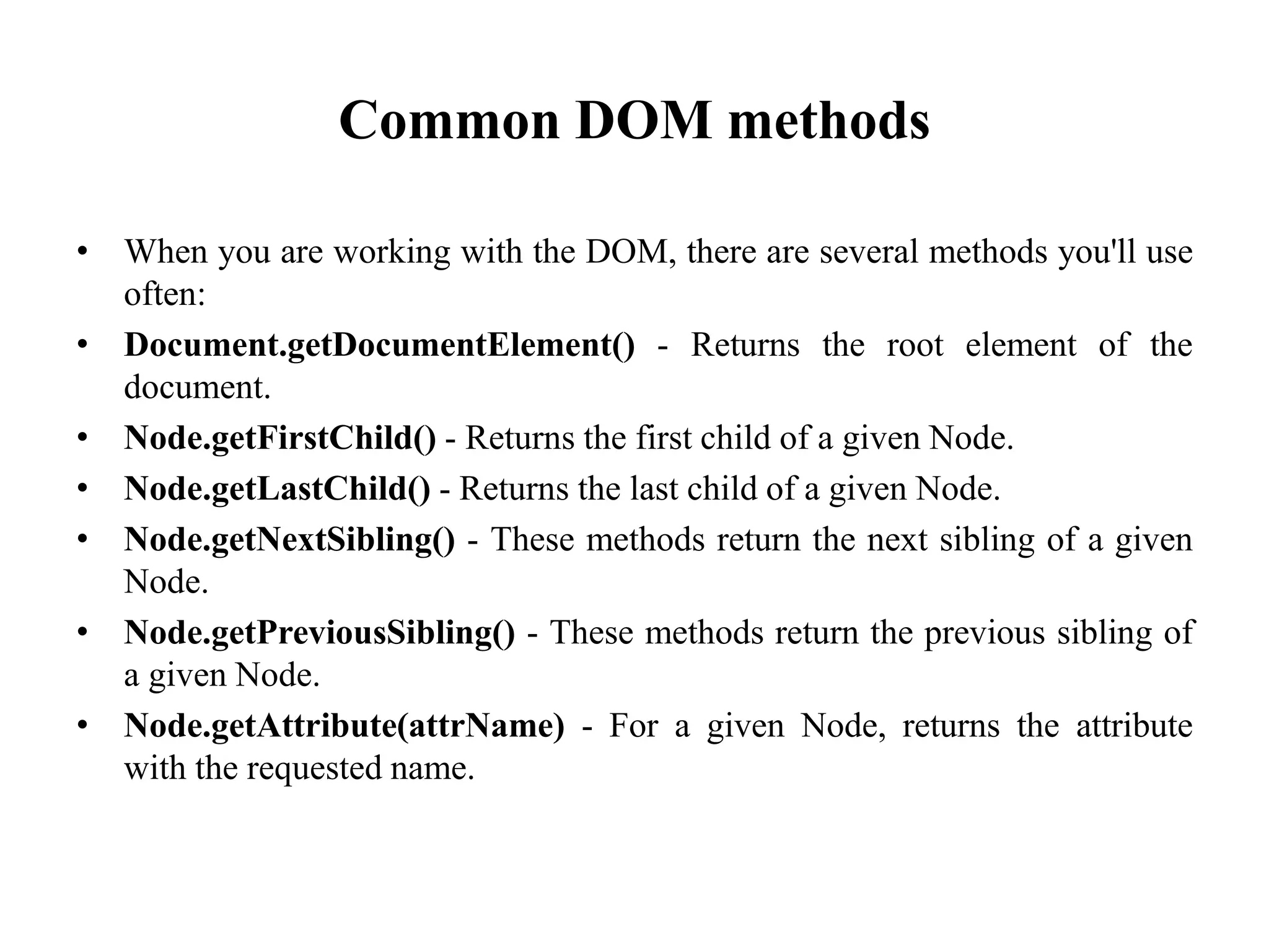 Common DOM methods
• When you are working with the DOM, there are several methods you'll use
often:
• Document.getDocumentElement() - Returns the root element of the
document.
• Node.getFirstChild() - Returns the first child of a given Node.
• Node.getLastChild() - Returns the last child of a given Node.
• Node.getNextSibling() - These methods return the next sibling of a given
Node.
• Node.getPreviousSibling() - These methods return the previous sibling of
a given Node.
• Node.getAttribute(attrName) - For a given Node, returns the attribute
with the requested name.
 