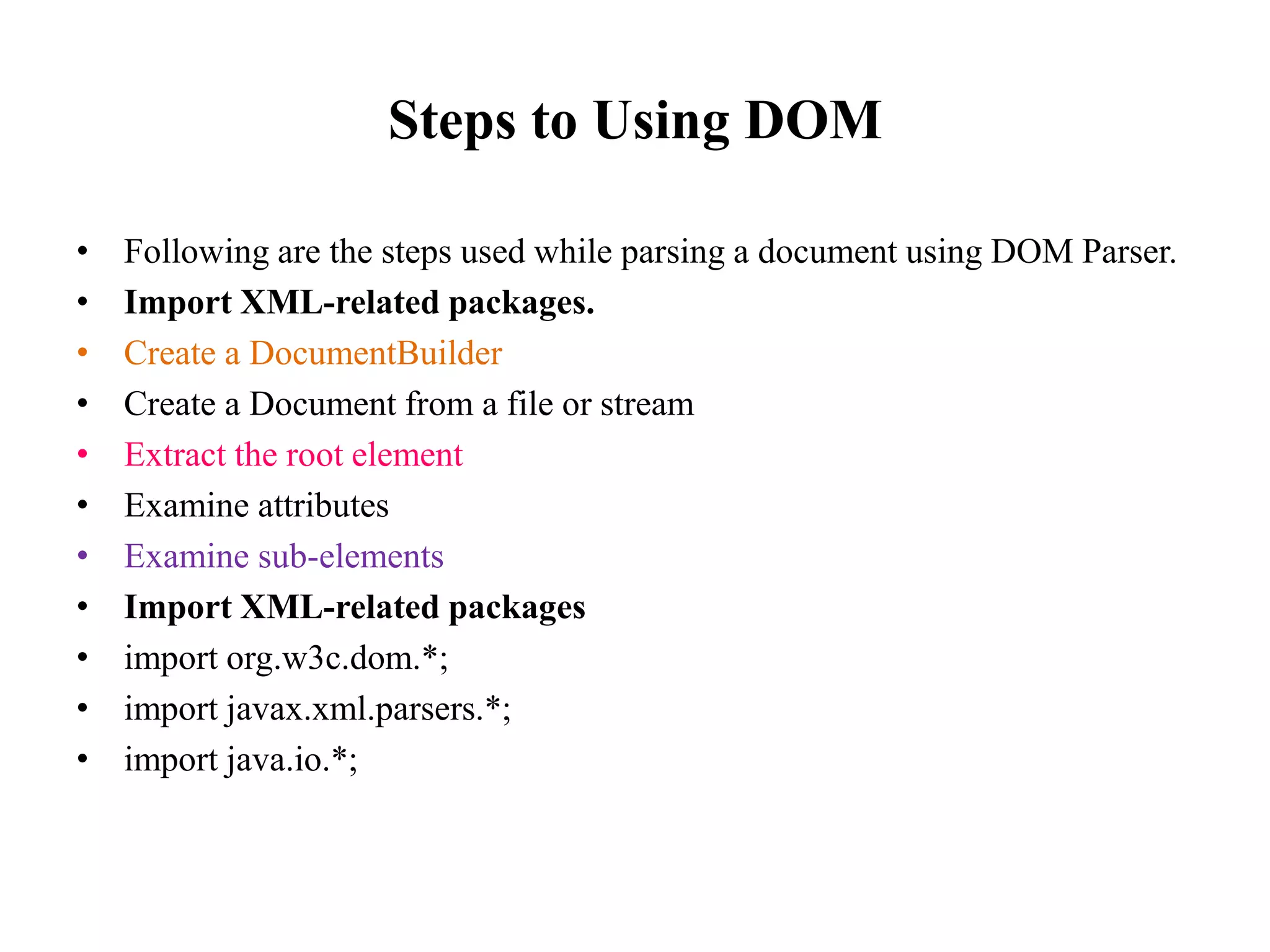 Steps to Using DOM
• Following are the steps used while parsing a document using DOM Parser.
• Import XML-related packages.
• Create a DocumentBuilder
• Create a Document from a file or stream
• Extract the root element
• Examine attributes
• Examine sub-elements
• Import XML-related packages
• import org.w3c.dom.*;
• import javax.xml.parsers.*;
• import java.io.*;
 