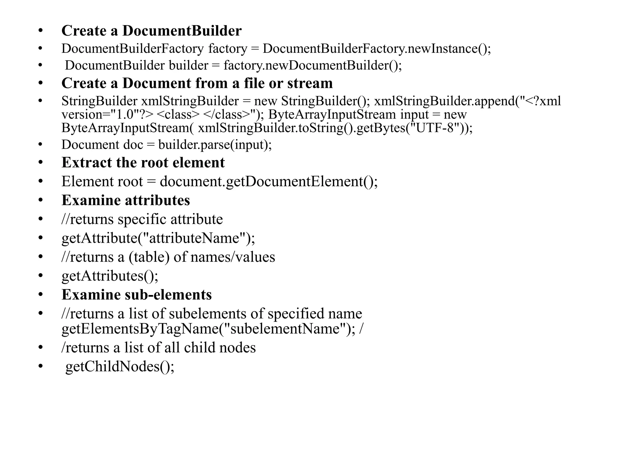 • Create a DocumentBuilder
• DocumentBuilderFactory factory = DocumentBuilderFactory.newInstance();
• DocumentBuilder builder = factory.newDocumentBuilder();
• Create a Document from a file or stream
• StringBuilder xmlStringBuilder = new StringBuilder(); xmlStringBuilder.append("<?xml
version="1.0"?> <class> </class>"); ByteArrayInputStream input = new
ByteArrayInputStream( xmlStringBuilder.toString().getBytes("UTF-8"));
• Document doc = builder.parse(input);
• Extract the root element
• Element root = document.getDocumentElement();
• Examine attributes
• //returns specific attribute
• getAttribute("attributeName");
• //returns a (table) of names/values
• getAttributes();
• Examine sub-elements
• //returns a list of subelements of specified name
getElementsByTagName("subelementName"); /
• /returns a list of all child nodes
• getChildNodes();
 
