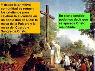 En cierto sentido
podemos decir que
se aparece Cristo
resucitado.
Y desde la primitiva
comunidad se reúnen
los cristianos para
celebrar la eucaristía en
un doble don de Dios: la
mesa de la Palabra y la
mesa del Cuerpo y
Sangre de Cristo.
 