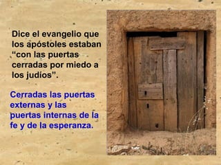 Dice el evangelio que
los apóstoles estaban
“con las puertas
cerradas por miedo a
los judíos”.
Cerradas las puertas
externas y las
puertas internas de la
fe y de la esperanza.
 