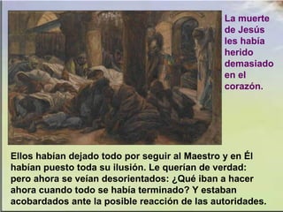 Ellos habían dejado todo por seguir al Maestro y en Él
habían puesto toda su ilusión. Le querían de verdad:
pero ahora se veían desorientados: ¿Qué iban a hacer
ahora cuando todo se había terminado? Y estaban
acobardados ante la posible reacción de las autoridades.
La muerte
de Jesús
les había
herido
demasiado
en el
corazón.
 