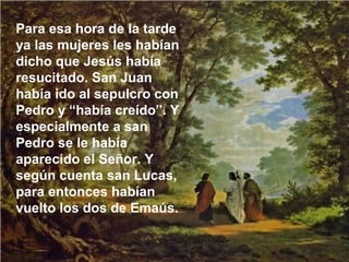 Para esa hora de la tarde
ya las mujeres les habían
dicho que Jesús había
resucitado. San Juan
había ido al sepulcro con
Pedro y “había creído”. Y
especialmente a san
Pedro se le había
aparecido el Señor. Y
según cuenta san Lucas,
para entonces habían
vuelto los dos de Emaús.
 