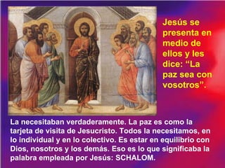 La necesitaban verdaderamente. La paz es como la
tarjeta de visita de Jesucristo. Todos la necesitamos, en
lo individual y en lo colectivo. Es estar en equilibrio con
Dios, nosotros y los demás. Eso es lo que significaba la
palabra empleada por Jesús: SCHALOM.
Jesús se
presenta en
medio de
ellos y les
dice: “La
paz sea con
vosotros”.
 