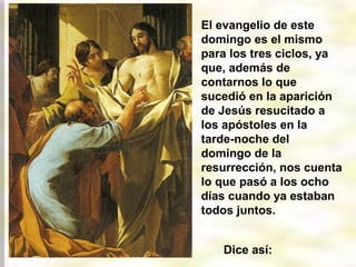 El evangelio de este
domingo es el mismo
para los tres ciclos, ya
que, además de
contarnos lo que
sucedió en la aparición
de Jesús resucitado a
los apóstoles en la
tarde-noche del
domingo de la
resurrección, nos cuenta
lo que pasó a los ocho
días cuando ya estaban
todos juntos.
Dice así:
 