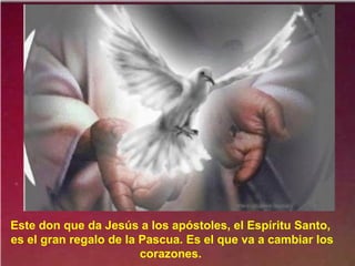 Este don que da Jesús a los apóstoles, el Espíritu Santo,
es el gran regalo de la Pascua. Es el que va a cambiar los
corazones.
 