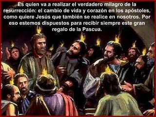Es quien va a realizar el verdadero milagro de la
resurrección: el cambio de vida y corazón en los apóstoles,
como quiere Jesús que también se realice en nosotros. Por
eso estemos dispuestos para recibir siempre este gran
regalo de la Pascua.
 