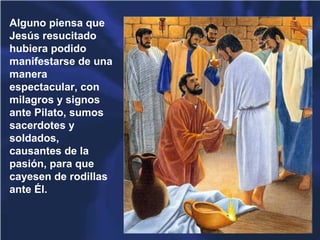 Alguno piensa que
Jesús resucitado
hubiera podido
manifestarse de una
manera
espectacular, con
milagros y signos
ante Pilato, sumos
sacerdotes y
soldados,
causantes de la
pasión, para que
cayesen de rodillas
ante Él.
 