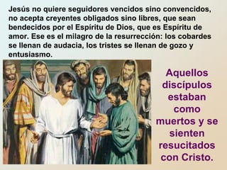 Jesús no quiere seguidores vencidos sino convencidos,
no acepta creyentes obligados sino libres, que sean
bendecidos por el Espíritu de Dios, que es Espíritu de
amor. Ese es el milagro de la resurrección: los cobardes
se llenan de audacia, los tristes se llenan de gozo y
entusiasmo.
Aquellos
discípulos
estaban
como
muertos y se
sienten
resucitados
con Cristo.
 