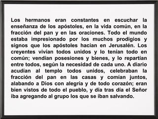 Los hermanos eran constantes en escuchar la
enseñanza de los apóstoles, en la vida común, en la
fracción del pan y en las oraciones. Todo el mundo
estaba impresionado por los muchos prodigios y
signos que los apóstoles hacían en Jerusalén. Los
creyentes vivían todos unidos y lo tenían todo en
común; vendían posesiones y bienes, y lo repartían
entre todos, según la necesidad de cada uno. A diario
acudían al templo todos unidos, celebraban la
fracción del pan en las casas y comían juntos,
alabando a Dios con alegría y de todo corazón; eran
bien vistos de todo el pueblo, y día tras día el Señor
iba agregando al grupo los que se iban salvando.
 