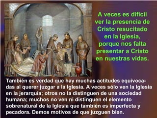 También es verdad que hay muchas actitudes equivoca-
das al querer juzgar a la Iglesia. A veces sólo ven la Iglesia
en la jerarquía; otros no la distinguen de una sociedad
humana; muchos no ven ni distinguen el elemento
sobrenatural de la Iglesia que también es imperfecta y
pecadora. Demos motivos de que juzguen bien.
A veces es difícil
ver la presencia de
Cristo resucitado
en la Iglesia,
porque nos falta
presentar a Cristo
en nuestras vidas.
 