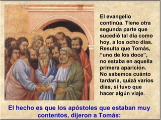 El evangelio
continúa. Tiene otra
segunda parte que
sucedió tal día como
hoy, a los ocho días.
Resulta que Tomás,
“uno de los doce”,
no estaba en aquella
primera aparición.
No sabemos cuánto
tardaría, quizá varios
días, si tuvo que
hacer algún viaje.
El hecho es que los apóstoles que estaban muy
contentos, dijeron a Tomás:
 