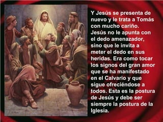 Y Jesús se presenta de
nuevo y le trata a Tomás
con mucho cariño.
Jesús no le apunta con
el dedo amenazador,
sino que le invita a
meter el dedo en sus
heridas. Era como tocar
los signos del gran amor
que se ha manifestado
en el Calvario y que
sigue ofreciéndose a
todos. Esta es la postura
de Jesús y debe ser
siempre la postura de la
Iglesia.
 
