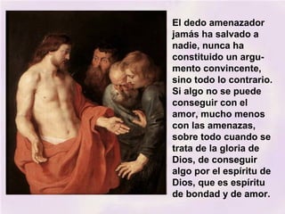 El dedo amenazador
jamás ha salvado a
nadie, nunca ha
constituido un argu-
mento convincente,
sino todo lo contrario.
Si algo no se puede
conseguir con el
amor, mucho menos
con las amenazas,
sobre todo cuando se
trata de la gloria de
Dios, de conseguir
algo por el espíritu de
Dios, que es espíritu
de bondad y de amor.
 