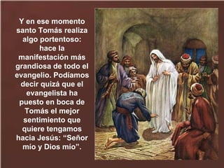 Y en ese momento
santo Tomás realiza
algo portentoso:
hace la
manifestación más
grandiosa de todo el
evangelio. Podíamos
decir quizá que el
evangelista ha
puesto en boca de
Tomás el mejor
sentimiento que
quiere tengamos
hacia Jesús: “Señor
mío y Dios mío”.
 