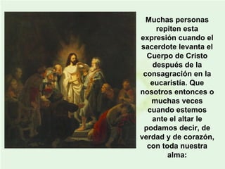 Muchas personas
repiten esta
expresión cuando el
sacerdote levanta el
Cuerpo de Cristo
después de la
consagración en la
eucaristía. Que
nosotros entonces o
muchas veces
cuando estemos
ante el altar le
podamos decir, de
verdad y de corazón,
con toda nuestra
alma:
 