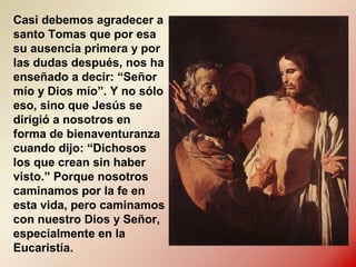 Casi debemos agradecer a
santo Tomas que por esa
su ausencia primera y por
las dudas después, nos ha
enseñado a decir: “Señor
mío y Dios mío”. Y no sólo
eso, sino que Jesús se
dirigió a nosotros en
forma de bienaventuranza
cuando dijo: “Dichosos
los que crean sin haber
visto.” Porque nosotros
caminamos por la fe en
esta vida, pero caminamos
con nuestro Dios y Señor,
especialmente en la
Eucaristía.
 