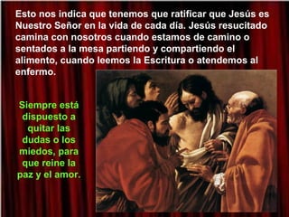 Esto nos indica que tenemos que ratificar que Jesús es
Nuestro Señor en la vida de cada día. Jesús resucitado
camina con nosotros cuando estamos de camino o
sentados a la mesa partiendo y compartiendo el
alimento, cuando leemos la Escritura o atendemos al
enfermo.
Siempre está
dispuesto a
quitar las
dudas o los
miedos, para
que reine la
paz y el amor.
 