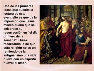 Una de las primeras
ideas que suscita la
lectura de este
evangelio es que da la
impresión que Jesús
mismo quería que se
celebrase su
resurrección en “el día
primero de la
semana”. Quizá
recordando lo de que
esta religión no es un
remiendo de la
antigua, sino una vida
nueva con un espíritu
nuevo: el amor.
 