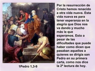 Por la resurrección de
Cristo hemos renacido
a otra vida nueva. Esta
vida nueva es para
tener esperanza en la
alegría que Dios nos
va dando y mucho
más la que
esperamos. Esto a
pesar de las
dificultades que puede
haber como dicen que
pasaban aquellos a
quienes se dirigía san
Pedro en su primera
carta, como nos dice
la 2ª lectura de hoy.1Pedro 1,3-9
 