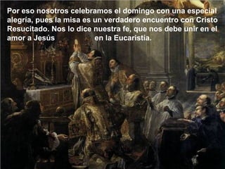 Por eso nosotros celebramos el domingo con una especial
alegría, pues la misa es un verdadero encuentro con Cristo
Resucitado. Nos lo dice nuestra fe, que nos debe unir en el
amor a Jesús en la Eucaristía.
 