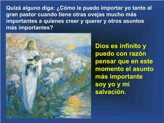 Quizá alguno diga: ¿Cómo le puedo importar yo tanto al
gran pastor cuando tiene otras ovejas mucho más
importantes a quienes creer y querer y otros asuntos
más importantes?


                                 Dios es infinito y
                                 puedo con razón
                                 pensar que en este
                                 momento el asunto
                                 más importante
                                 soy yo y mi
                                 salvación.
 