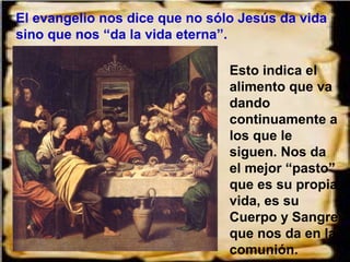 El evangelio nos dice que no sólo Jesús da vida
sino que nos “da la vida eterna”.

                                Esto indica el
                                alimento que va
                                dando
                                continuamente a
                                los que le
                                siguen. Nos da
                                el mejor “pasto”,
                                que es su propia
                                vida, es su
                                Cuerpo y Sangre
                                que nos da en la
                                comunión.
 