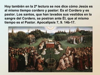 Hoy también en la 2ª lectura se nos dice cómo Jesús es
al mismo tiempo cordero y pastor: Es el Cordero y es
pastor. Los santos, que han lavados sus vestidos en la
sangre del Cordero, se postran ante Él, que al mismo
tiempo es el Pastor. Apocalipsis 7, 9. 14b-17.
 