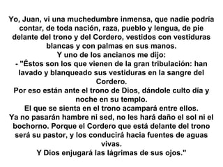 Yo, Juan, vi una muchedumbre inmensa, que nadie podría
    contar, de toda nación, raza, pueblo y lengua, de pie
 delante del trono y del Cordero, vestidos con vestiduras
            blancas y con palmas en sus manos.
               Y uno de los ancianos me dijo:
  - "Éstos son los que vienen de la gran tribulación: han
   lavado y blanqueado sus vestiduras en la sangre del
                          Cordero.
 Por eso están ante el trono de Dios, dándole culto día y
                    noche en su templo.
     El que se sienta en el trono acampará entre ellos.
Ya no pasarán hambre ni sed, no les hará daño el sol ni el
 bochorno. Porque el Cordero que está delante del trono
  será su pastor, y los conducirá hacia fuentes de aguas
                            vivas.
         Y Dios enjugará las lágrimas de sus ojos."
 
