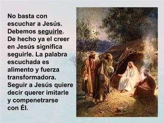 No basta con
escuchar a Jesús.
Debemos seguirle.
De hecho ya el creer
en Jesús significa
seguirle. La palabra
escuchada es
alimento y fuerza
transformadora.
Seguir a Jesús quiere
decir querer imitarle
y compenetrarse
con Él.
 