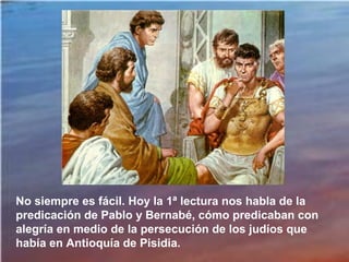 No siempre es fácil. Hoy la 1ª lectura nos habla de la
predicación de Pablo y Bernabé, cómo predicaban con
alegría en medio de la persecución de los judíos que
había en Antioquía de Pisidia.
 